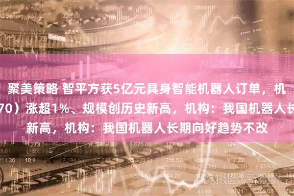 聚美策略 智平方获5亿元具身智能机器人订单，机器人ETF（159770）涨超1%、规模创历史新高，机构：我国机器人长期向好趋势不改